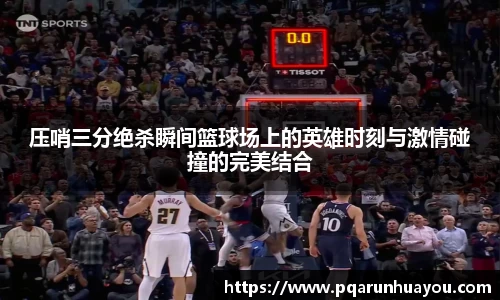 压哨三分绝杀瞬间篮球场上的英雄时刻与激情碰撞的完美结合
